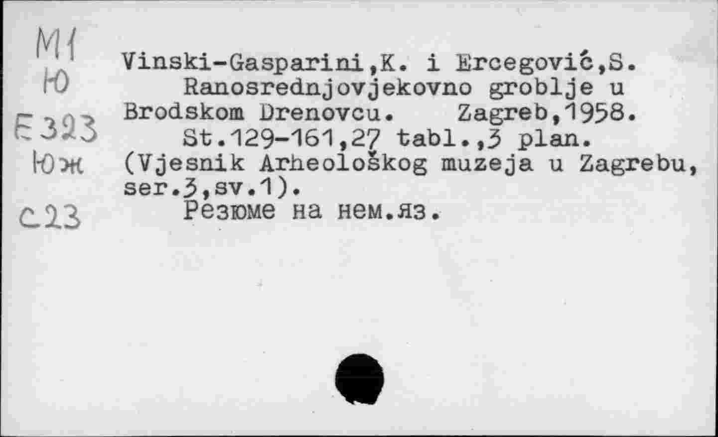 ﻿М{ ю
І0 ж
С 23
Vinski-Gasparini,К. і Ercegović,S.
Ranosrednjovjekovno groblje u Brodskom Drenovcu. Zagreb,1958.
St.129-161,27 tabl.,3 plan. (Vjesnik Arheološkog muzeja u Zagrebu, ser.3,sv.1).
Резюме на нем.яз.